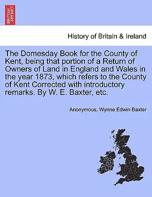 The Domesday Book for the County of Kent, Being That Portion of a Return of Owners of Land in England and Wales in the Year 1873, which refers to the - The Domesday Book for the County of Kent, Being That Portion of a Return of Owners of Land in England and Wales in the Year 1873, Which Refers to the