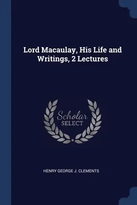 Lord Macaulay, sa vie et ses écrits, 2 conférences - Lord Macaulay, His Life and Writings, 2 Lectures
