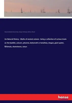 Un-Natural History - Myths of ancient science - being a collection of curious tracts on the basilisk, unicorn, phoenix, behemoth or leviathan, dragon,