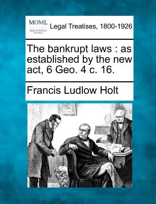 Les lois sur les faillites : telles qu'établies par le nouvel acte, 6 Geo. 4 c. 16. - The bankrupt laws: as established by the new act, 6 Geo. 4 c. 16.