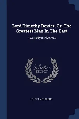 Lord Timothy Dexter, ou le plus grand homme de l'Orient : Une comédie en cinq actes - Lord Timothy Dexter, Or, The Greatest Man In The East: A Comedy In Five Acts
