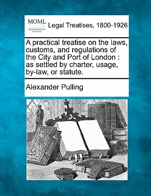 Un traité pratique sur les lois, les coutumes et les règlements de la ville et du port de Londres, tels qu'ils sont établis par la charte, l'usage, le règlement ou la loi. - A practical treatise on the laws, customs, and regulations of the City and Port of London: as settled by charter, usage, by-law, or statute.