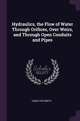 L'hydraulique, l'écoulement de l'eau à travers les orifices, par-dessus les déversoirs et à travers les conduits et les tuyaux ouverts - Hydraulics, the Flow of Water Through Orifices, Over Weirs, and Through Open Conduits and Pipes