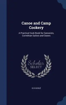 Canoe and Camp Cookery : Un livre de cuisine pratique pour les canoéistes, les marins corinthiens et les amateurs de plein air. - Canoe and Camp Cookery: A Practical Cook Book for Canoeists, Corinthian Sailors and Outers