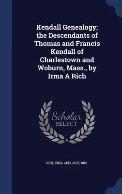 Généalogie Kendall : les descendants de Thomas et Francis Kendall de Charlestown et Woburn, Massachusetts, par Irma A Rich - Kendall Genealogy; the Descendants of Thomas and Francis Kendall of Charlestown and Woburn, Mass., by Irma A Rich