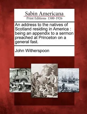 Une adresse aux natifs d'Écosse résidant en Amérique : Un discours aux indigènes d'Écosse résidant en Amérique : Annexe à un sermon prêché à Princeton à l'occasion d'un jeûne général. - An Address to the Natives of Scotland Residing in America: Being an Appendix to a Sermon Preached at Princeton on a General Fast.