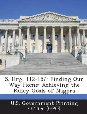 S. Hrg. 112-157 : Finding Our Way Home : Achieving the Policy Goals of Nagpra (U. S. Government Printing Office (Gpo)) - S. Hrg. 112-157: Finding Our Way Home: Achieving the Policy Goals of Nagpra (U. S. Government Printing Office (Gpo))