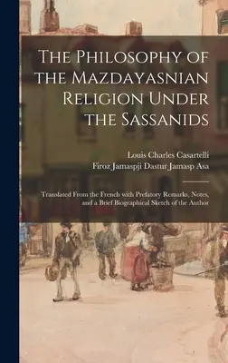 La philosophie de la religion mazdéenne sous les Sassanides : Traduit du français avec des remarques préliminaires, des notes et une brève biographie - The Philosophy of the Mazdayasnian Religion Under the Sassanids: Translated From the French With Prefatory Remarks, Notes, and a Brief Biographical Sk