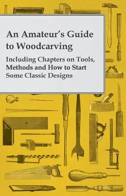 Guide de la sculpture sur bois à l'usage des amateurs - comprenant des chapitres sur les outils, les méthodes et la manière de commencer certains motifs classiques - An Amateur's Guide to Woodcarving - Including Chapters on Tools, Methods and How to Start Some Classic Designs