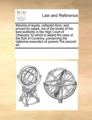 Maxims of Equity, Collected From, and Proved by Cases, Out of the Books of the Best Authority in the High Court of Chancery to which Is Added the Case - Maxims of Equity, Collected From, and Proved by Cases, Out of the Books of the Best Authority in the High Court of Chancery to Which Is Added the Case