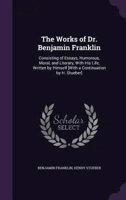 Les œuvres du Dr Benjamin Franklin : Consistant en des essais, humoristiques, moraux et littéraires, avec sa vie, écrits par lui-même [Avec une continuation par H. - The Works of Dr. Benjamin Franklin: Consisting of Essays, Humorous, Moral, and Literary, With His Life, Written by Himself [With a Continuation by H.