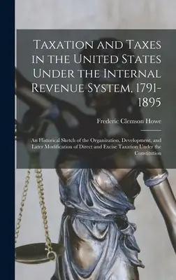 Taxation and Taxes in the United States Under the Internal Revenue System, 1791-1895 ; an Historical Sketch of the Organization, Development, and Later - Taxation and Taxes in the United States Under the Internal Revenue System, 1791-1895; an Historical Sketch of the Organization, Development, and Later