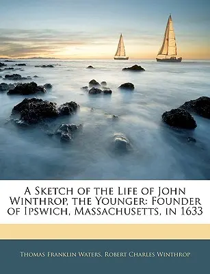 Une esquisse de la vie de John Winthrop, le jeune : Fondateur d'Ipswich, Massachusetts, en 1633 - A Sketch of the Life of John Winthrop, the Younger: Founder of Ipswich, Massachusetts, in 1633