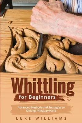 Whittling pour les débutants : Méthodes et stratégies avancées pour fabriquer des objets à la main - Whittling for Beginners: Advanced Methods and Strategies to Making Things By Hand