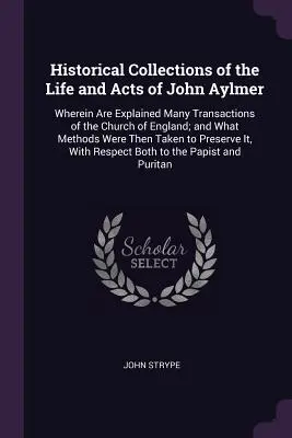Collections historiques de la vie et des actes de John Aylmer : Les collections historiques de la vie et des actes de John Aylmer, où sont expliquées de nombreuses transactions de l'Église d'Angleterre, et quelles méthodes ont été utilisées par l'Église d'Angleterre, sont également expliquées. - Historical Collections of the Life and Acts of John Aylmer: Wherein Are Explained Many Transactions of the Church of England; and What Methods Were Th