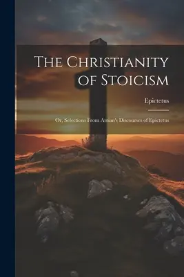 Le christianisme du stoïcisme : Ou, Sélection des Discours d'Épictète d'Arrian - The Christianity of Stoicism: Or, Selections From Arrian's Discourses of Epictetus