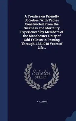 A Treatise on Friendly Societies, with Tables Constructed From the Sickness and Mortality Experienced by Members of the Manchester Unity of Odd Fellow - A Treatise on Friendly Societies, With Tables Constructed From the Sickness and Mortality Experienced by Members of the Manchester Unity of Odd Fellow