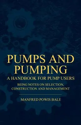 Pumps and Pumping - A Handbook For Pump Users Being Notes On Selection, Construction And Management (Pompes et pompage - Manuel pour les utilisateurs de pompes comprenant des notes sur la sélection, la construction et la gestion) - Pumps and Pumping - A Handbook For Pump Users Being Notes On Selection, Construction And Management