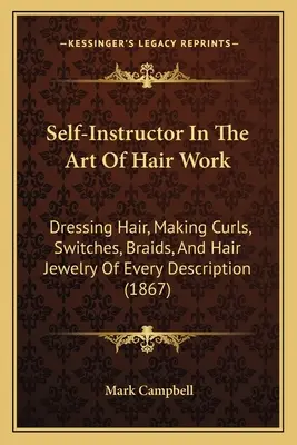 Auto-instructeur dans l'art de la coiffure : Dresser les cheveux, faire des boucles, des mèches, des tresses et des bijoux de cheveux de toutes sortes (1867) - Self-Instructor In The Art Of Hair Work: Dressing Hair, Making Curls, Switches, Braids, And Hair Jewelry Of Every Description (1867)