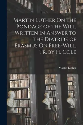 Martin Luther sur la servitude de la volonté, écrit en réponse à la diatribe d'Erasmus sur le libre arbitre, Tr. par H. Cole - Martin Luther On the Bondage of the Will, Written in Answer to the Diatribe of Erasmus On Free-Will, Tr. by H. Cole