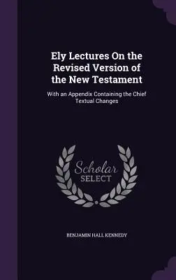 Ely Lectures On the Revised Version of the New Testament : Avec un appendice contenant les principaux changements textuels - Ely Lectures On the Revised Version of the New Testament: With an Appendix Containing the Chief Textual Changes