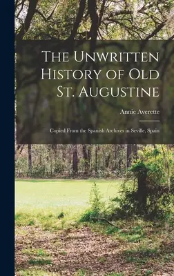 L'histoire non écrite du vieux Saint-Augustin : Copie des archives espagnoles de Séville, Espagne - The Unwritten History of Old St. Augustine: Copied From the Spanish Archives in Seville, Spain