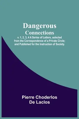 Dangerous Connections, v. 1, 2, 3, 4 A Series of Letters, selected from the Correspondence of a Private Circle ; and Published for the Instruction of S - Dangerous Connections, v. 1, 2, 3, 4 A Series of Letters, selected from the Correspondence of a Private Circle; and Published for the Instruction of S