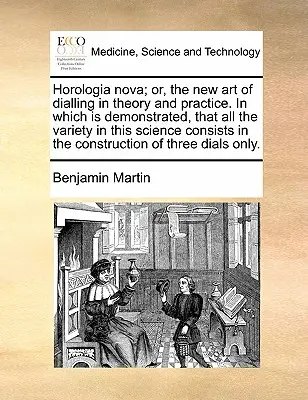 Horologia Nova ; Or, the New Art of Dialling in Theory and Practice. in Which Is Demonstrated, That All the Variety in This Science Consists in the Con - Horologia Nova; Or, the New Art of Dialling in Theory and Practice. in Which Is Demonstrated, That All the Variety in This Science Consists in the Con