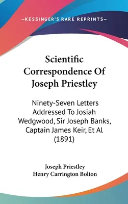 Correspondance scientifique de Joseph Priestley : Quatre-vingt-dix-sept lettres adressées à Josiah Wedgwood, Sir Joseph Banks, le capitaine James Keir, etc. - Scientific Correspondence Of Joseph Priestley: Ninety-Seven Letters Addressed To Josiah Wedgwood, Sir Joseph Banks, Captain James Keir, Et Al