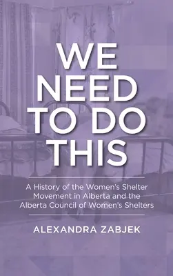 Nous devons le faire : Une histoire du mouvement des maisons d'hébergement pour femmes en Alberta et du Conseil des maisons d'hébergement pour femmes de l'Alberta - We Need to Do This: A History of the Women's Shelter Movement in Alberta and the Alberta Council of Women's Shelters