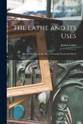 Le tour et ses utilisations : Ou, Instruction dans l'art de tourner le bois et le métal - The Lathe and Its Uses: Or, Instruction in the Art of Turning Wood and Metal