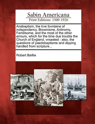Anabaptism, the Trve Fovntaine of Independency, Brownisme, Antinomy, Familisome, and the most of the other Errours, which for the time due Trouble the - Anabaptism, the Trve Fovntaine of Independency, Brownisme, Antinomy, Familisome, and the Most of the Other Errours, Which for the Time Due Trouble the