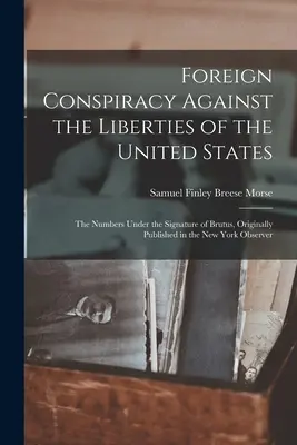 Conspiration étrangère contre les libertés des États-Unis : Les numéros sous la signature de Brutus, publiés à l'origine dans le New York Observe - Foreign Conspiracy Against the Liberties of the United States: The Numbers Under the Signature of Brutus, Originally Published in the New York Observe