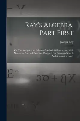 L'algèbre de Ray, première partie : Les méthodes d'enseignement analytiques et inductives, avec de nombreux exercices pratiques, conçues pour les écoles communes. - Ray's Algebra, Part First: On The Analytic And Inductive Methods Of Instruction, With Numerous Practical Exercises, Designed For Common Schools A