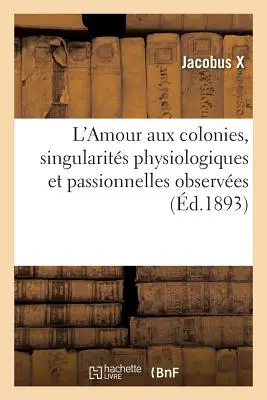 L'Amour Aux Colonies, Singularits Physiologiques Et Passionnelles Observes Durant Trente Annes: de Sjour Dans Les Colonies, Cochinchine, Tonkin Et