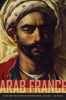 La France arabe : L'islam et la construction de l'Europe moderne, 1798-1831 - Arab France: Islam and the Making of Modern Europe, 1798-1831