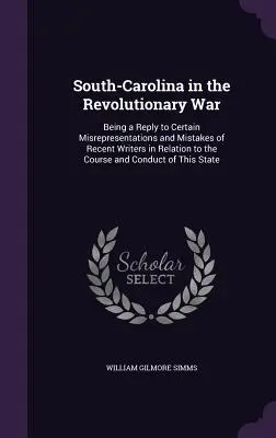 South-Carolina in the Revolutionary War : Being a Reply to Certain Misrepresentations and Mistakes of Recent Writers in Relation to the Course and Cond - South-Carolina in the Revolutionary War: Being a Reply to Certain Misrepresentations and Mistakes of Recent Writers in Relation to the Course and Cond