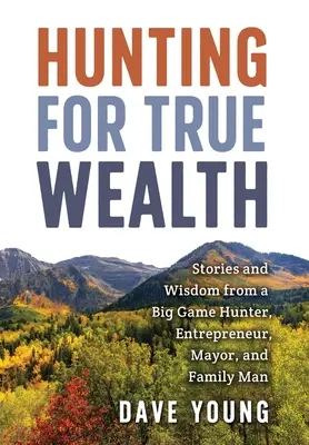 La chasse à la vraie richesse : Histoires et sagesse d'un chasseur de gros gibier, d'un entrepreneur, d'un maire et d'un père de famille - Hunting for True Wealth: Stories and Wisdom from a Big Game Hunter, Entrepreneur, Mayor, and Family Man