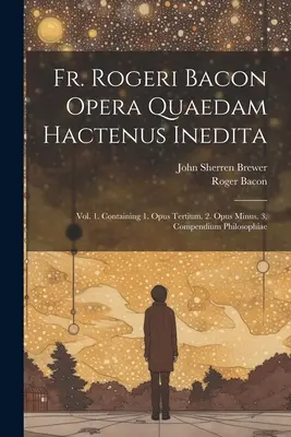Fr. Rogeri Bacon Opera Quaedam Hactenus Inedita : Vol. 1. Contenant 1. Opus Tertium. 2. Opus Minus. 3. Compendium Philosophiae - Fr. Rogeri Bacon Opera Quaedam Hactenus Inedita: Vol. 1. Containing 1. Opus Tertium. 2. Opus Minus. 3. Compendium Philosophiae