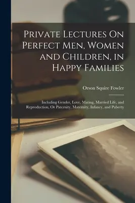 Conférences privées sur les hommes, les femmes et les enfants parfaits, dans les familles heureuses : Incluant le genre, l'amour, l'accouplement, la vie conjugale et la reproduction, ou la paternité, - Private Lectures On Perfect Men, Women and Children, in Happy Families: Including Gender, Love, Mating, Married Life, and Reproduction, Or Paternity,