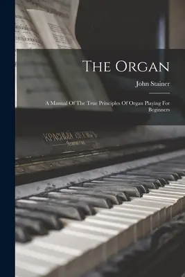 L'orgue : Un manuel des vrais principes du jeu d'orgue pour les débutants - The Organ: A Manual Of The True Principles Of Organ Playing For Beginners