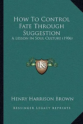 Comment contrôler le destin par la suggestion : Une leçon de culture de l'âme (1906) - How To Control Fate Through Suggestion: A Lesson In Soul Culture (1906)