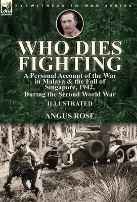 Qui meurt au combat : un récit personnel de la guerre en Malaisie et de la chute de Singapour, 1942, pendant la Seconde Guerre mondiale - Who Dies Fighting: a Personal Account of the War in Malaya & the Fall of Singapore, 1942, During the Second World War