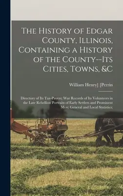 L'histoire du comté d'Edgar, Illinois, contenant une histoire du comté, de ses villes, de ses villages, etc : L'histoire du comté d'Edgar dans l'Illinois, contenant l'histoire du comté, de ses villes, de ses villages, etc. - The History of Edgar County, Illinois, Containing a History of the County--Its Cities, Towns, &c: Directory of Its Tax-Payers; War Records of Its Volu