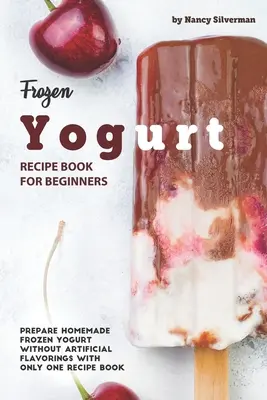 Livre de recettes de yaourt glacé pour les débutants : Préparer des yaourts glacés maison sans arômes artificiels avec un seul livre de recettes - Frozen Yogurt Recipe Book for Beginners: Prepare Homemade Frozen Yogurt Without Artificial Flavorings with Only One Recipe Book