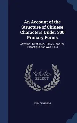 Un compte-rendu de la structure des caractères chinois sous 300 formes primaires : Après le Shwoh-Wan, 100 A.D., et le Shwoh-Wan phonétique, 1833 - An Account of the Structure of Chinese Characters Under 300 Primary Forms: After the Shwoh-Wan, 100 A.D., and the Phonetic Shwoh-Wan, 1833