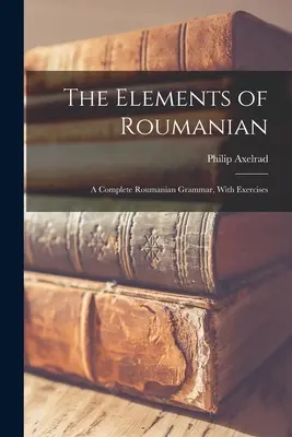 Les éléments du roumain : Une grammaire complète du roumain, avec exercices - The Elements of Roumanian: A Complete Roumanian Grammar, With Exercises
