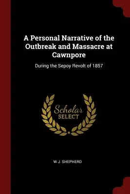 Récit personnel de l'explosion et du massacre de Cawnpore : pendant la révolte des Sepoy en 1857 - A Personal Narrative of the Outbreak and Massacre at Cawnpore: During the Sepoy Revolt of 1857