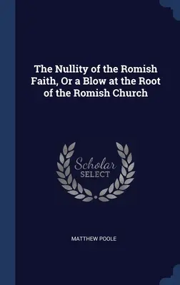 La nullité de la foi romaine, ou un coup porté à la racine de l'Église romaine - The Nullity of the Romish Faith, Or a Blow at the Root of the Romish Church