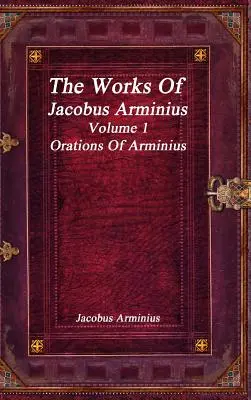 Œuvres de Jacobus Arminius Volume 1 - Oraisons d'Arminius - The Works of Jacobus Arminius Volume 1 - Orations of Arminius